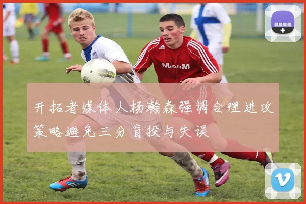 开拓者媒体人杨瀚森强调合理进攻策略避免三分盲投与失误