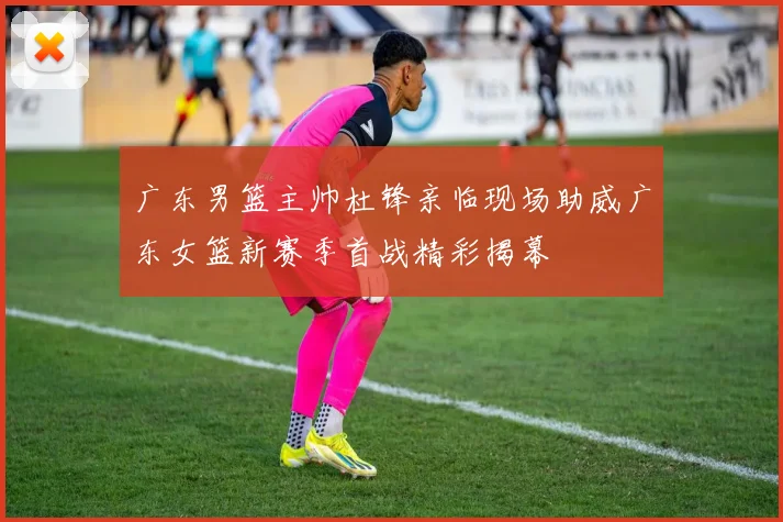 广东男篮主帅杜锋亲临现场助威广东女篮新赛季首战精彩揭幕