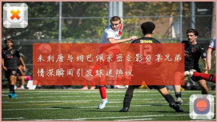 米利唐与姆巴佩亲密合影分享兄弟情深瞬间引发球迷热议