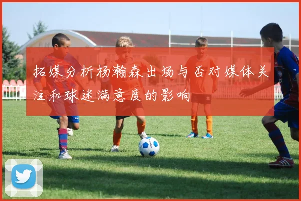 拓媒分析杨瀚森出场与否对媒体关注和球迷满意度的影响