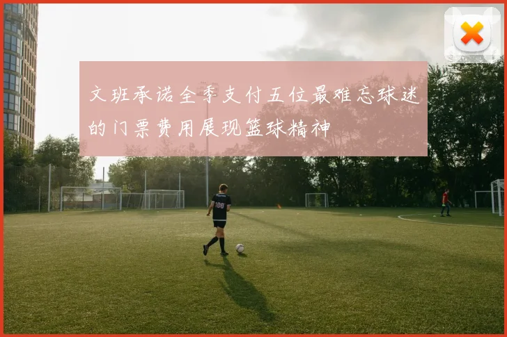 文班承诺全季支付五位最难忘球迷的门票费用展现篮球精神