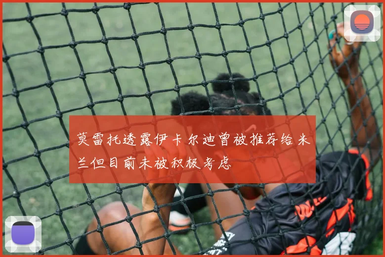 莫雷托透露伊卡尔迪曾被推荐给米兰但目前未被积极考虑
