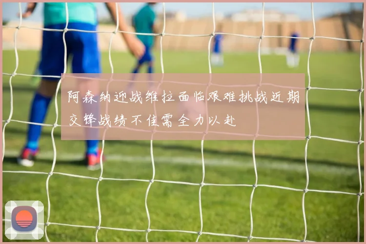 阿森纳迎战维拉面临艰难挑战近期交锋战绩不佳需全力以赴