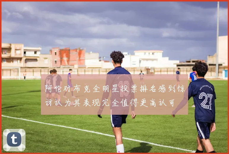 阿伦对布克全明星投票排名感到惊讶认为其表现完全值得更高认可