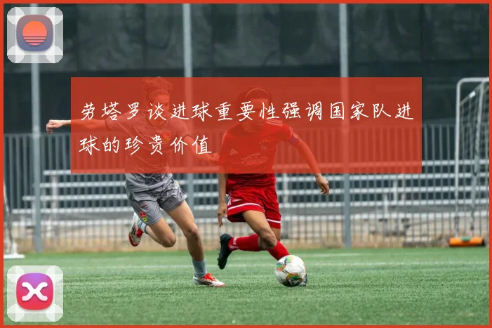劳塔罗谈进球重要性强调国家队进球的珍贵价值