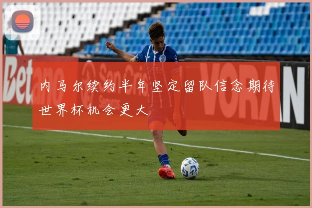 内马尔续约半年坚定留队信念期待世界杯机会更大