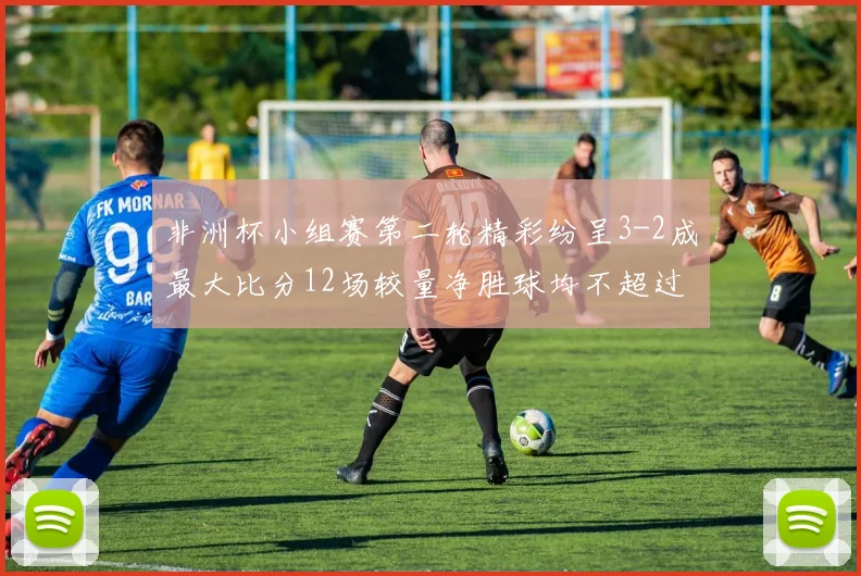非洲杯小组赛第二轮精彩纷呈3-2成最大比分12场较量净胜球均不超过1球