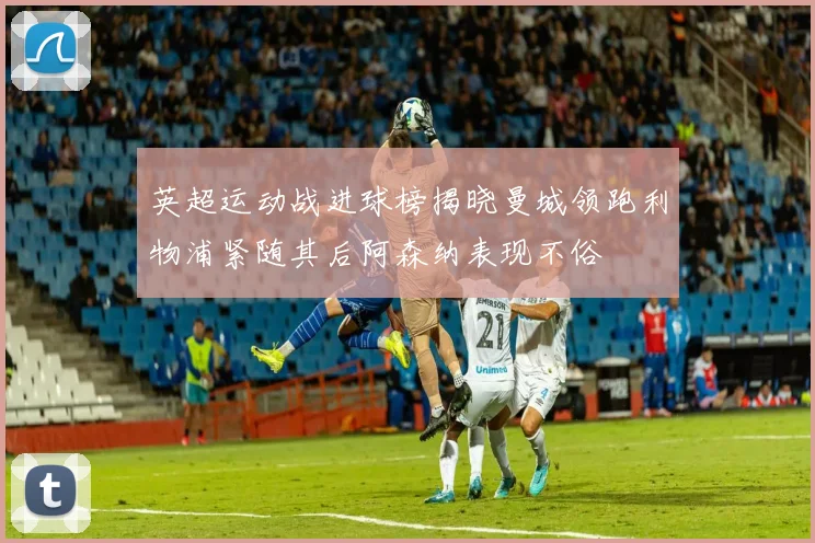 英超运动战进球榜揭晓曼城领跑利物浦紧随其后阿森纳表现不俗