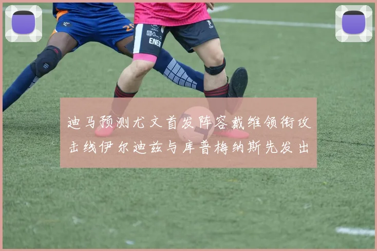 迪马预测尤文首发阵容戴维领衔攻击线伊尔迪兹与库普梅纳斯先发出战