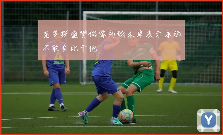 克罗斯盛赞偶像约翰米库表示永远不敢自比于他