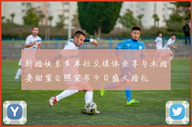 新婚快乐多库社交媒体分享与未婚妻甜蜜合照宣布今日盛大婚礼