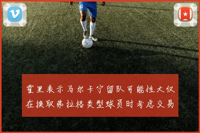 霍里表示马尔卡宁留队可能性大仅在换取弗拉格类型球员时考虑交易