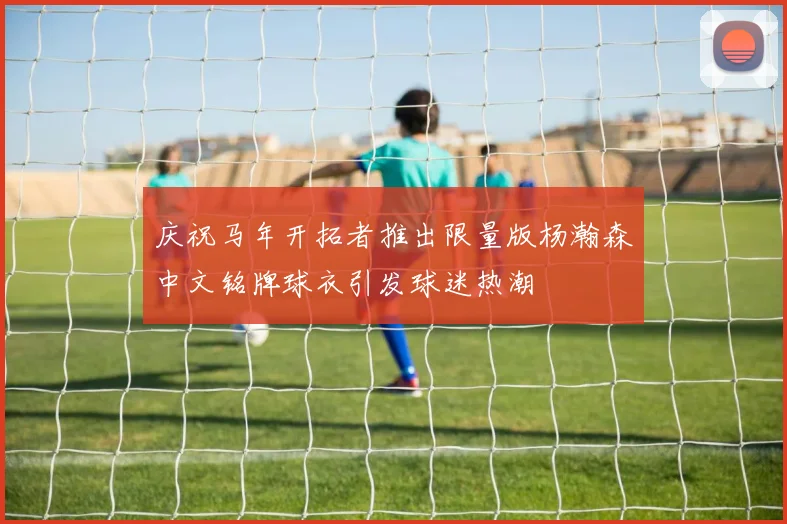 庆祝马年开拓者推出限量版杨瀚森中文铭牌球衣引发球迷热潮