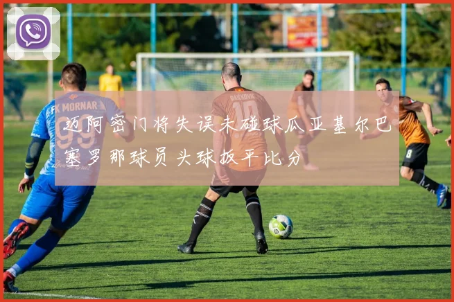 迈阿密门将失误未碰球瓜亚基尔巴塞罗那球员头球扳平比分