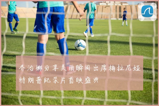 乔治娜分享美丽瞬间出席梅拉尼娅特朗普纪录片首映盛典