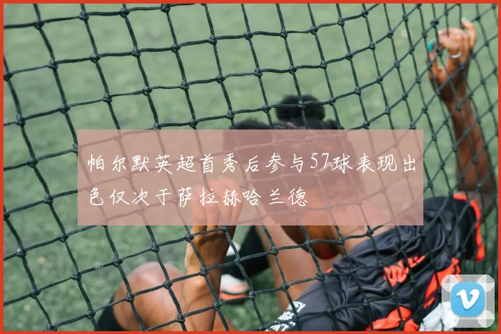帕尔默英超首秀后参与57球表现出色仅次于萨拉赫哈兰德