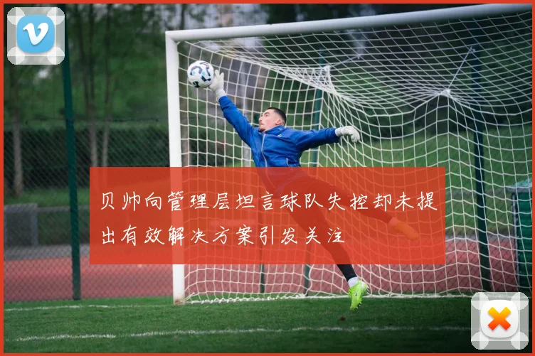 贝帅向管理层坦言球队失控却未提出有效解决方案引发关注