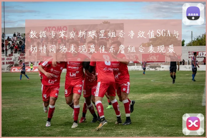 数据专家分析球星组合净效值SGA与切特同场表现最佳东詹组合表现最差