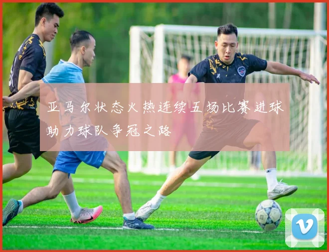 亚马尔状态火热连续五场比赛进球助力球队争冠之路