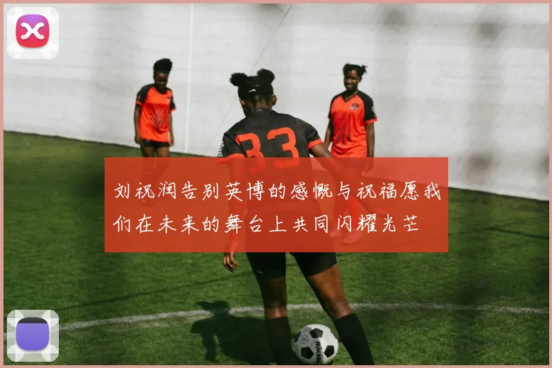 刘祝润告别英博的感慨与祝福愿我们在未来的舞台上共同闪耀光芒