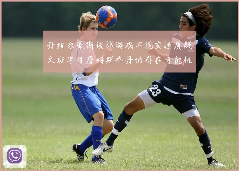 丹纽尔豪斯谈2K游戏不现实性质疑文班字母詹姆斯乔丹的存在可能性