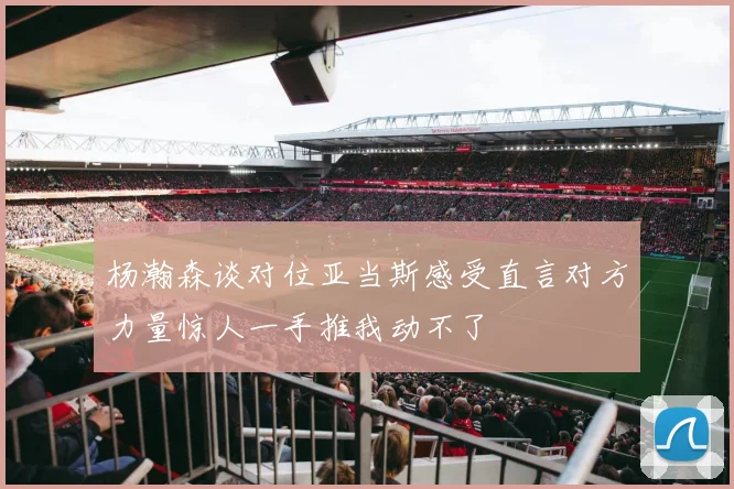 杨瀚森谈对位亚当斯感受直言对方力量惊人一手推我动不了