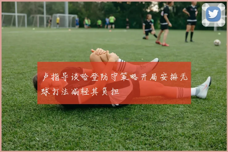 卢指导谈哈登防守策略开局安排无球打法减轻其负担