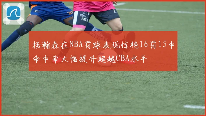 杨瀚森在NBA罚球表现惊艳16罚15中命中率大幅提升超越CBA水平
