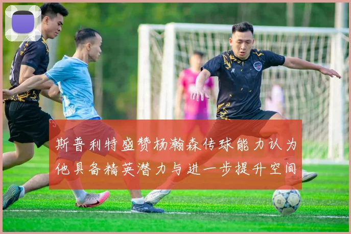 斯普利特盛赞杨瀚森传球能力认为他具备精英潜力与进一步提升空间