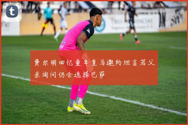 费尔明回忆童年皇马邀约坦言若父亲询问仍会选择巴萨