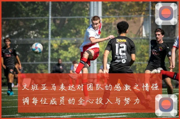 文班亚马表达对团队的感激之情强调每位成员的全心投入与努力
