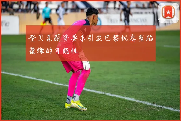 登贝莱薪资要求引发巴黎忧虑重蹈覆辙的可能性