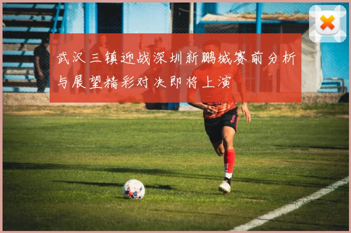 武汉三镇迎战深圳新鹏城赛前分析与展望精彩对决即将上演