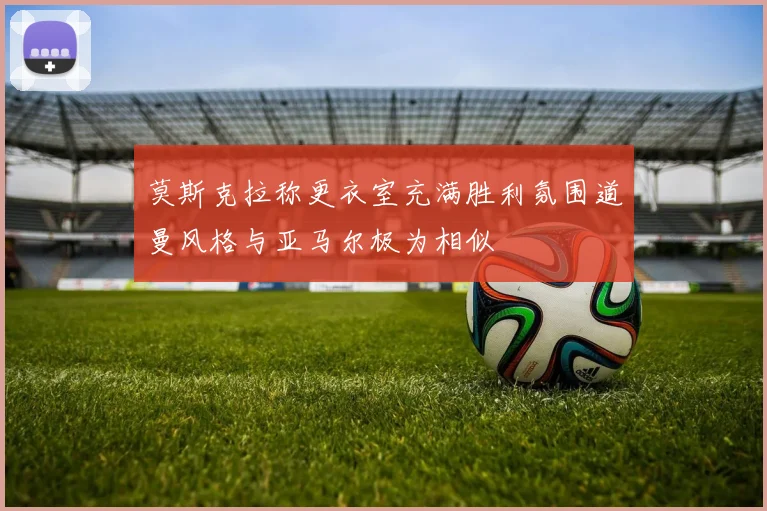 莫斯克拉称更衣室充满胜利氛围道曼风格与亚马尔极为相似