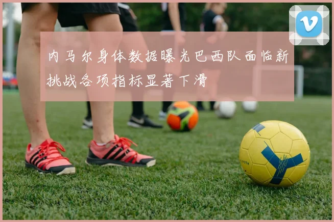 内马尔身体数据曝光巴西队面临新挑战各项指标显著下滑